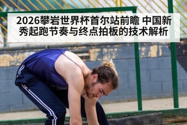 2026攀岩世界杯首尔站前瞻 中国新秀起跑节奏与终点拍板的技术解析