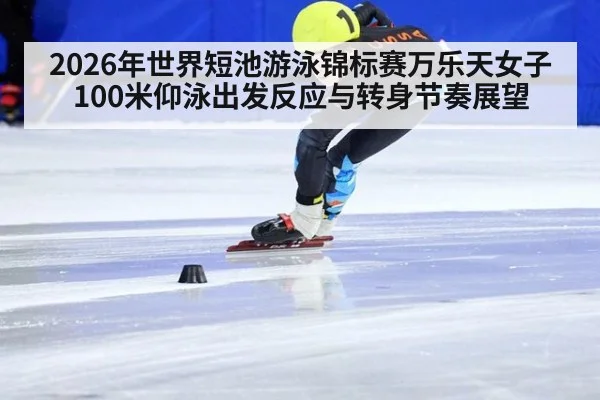 2026年世界短池游泳锦标赛万乐天女子100米仰泳出发反应与转身节奏展望