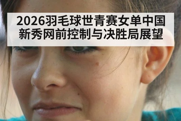 2026羽毛球世青赛女单中国新秀网前控制与决胜局展望