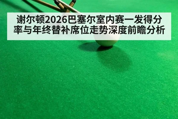谢尔顿2026巴塞尔室内赛一发得分率与年终替补席位走势深度前瞻分析